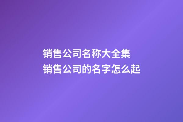 销售公司名称大全集 销售公司的名字怎么起-第1张-公司起名-玄机派